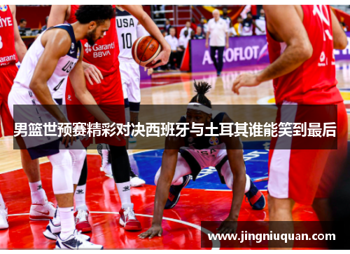 男篮世预赛精彩对决西班牙与土耳其谁能笑到最后